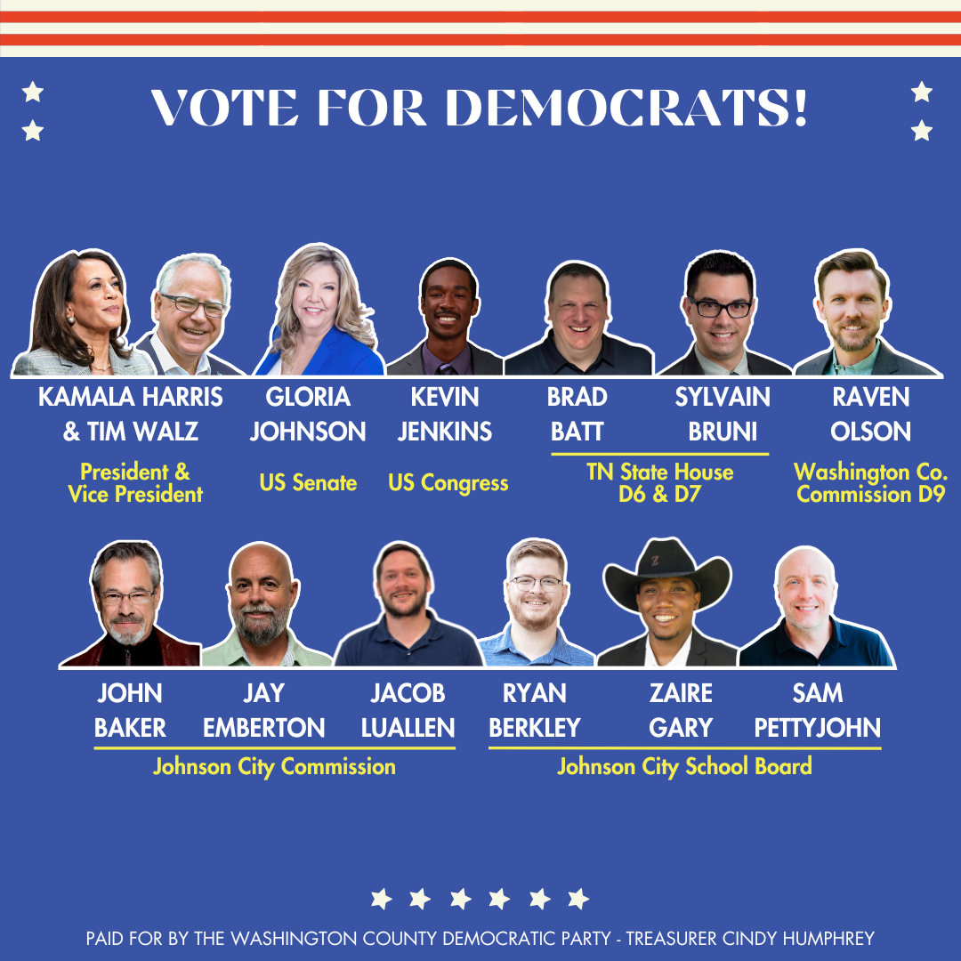 VOTE FOR DEMOCRATS! KAMALA HARRIS GLORIA KEVIN BRAD SYLVAIN RAVEN & TIM WALZ JOHNSON JENKINS BATT BRUNI OLSON President & Vice President US Senate US Congress TN State House D6 & D7 Washington Co. Commission D9 JOHN JAY JACOB RYAN ZAIRE SAM BAKER EMBERTON LUALLEN BERKLEY GARY PETTYJOHN Johnson City Commission Johnson City School Board